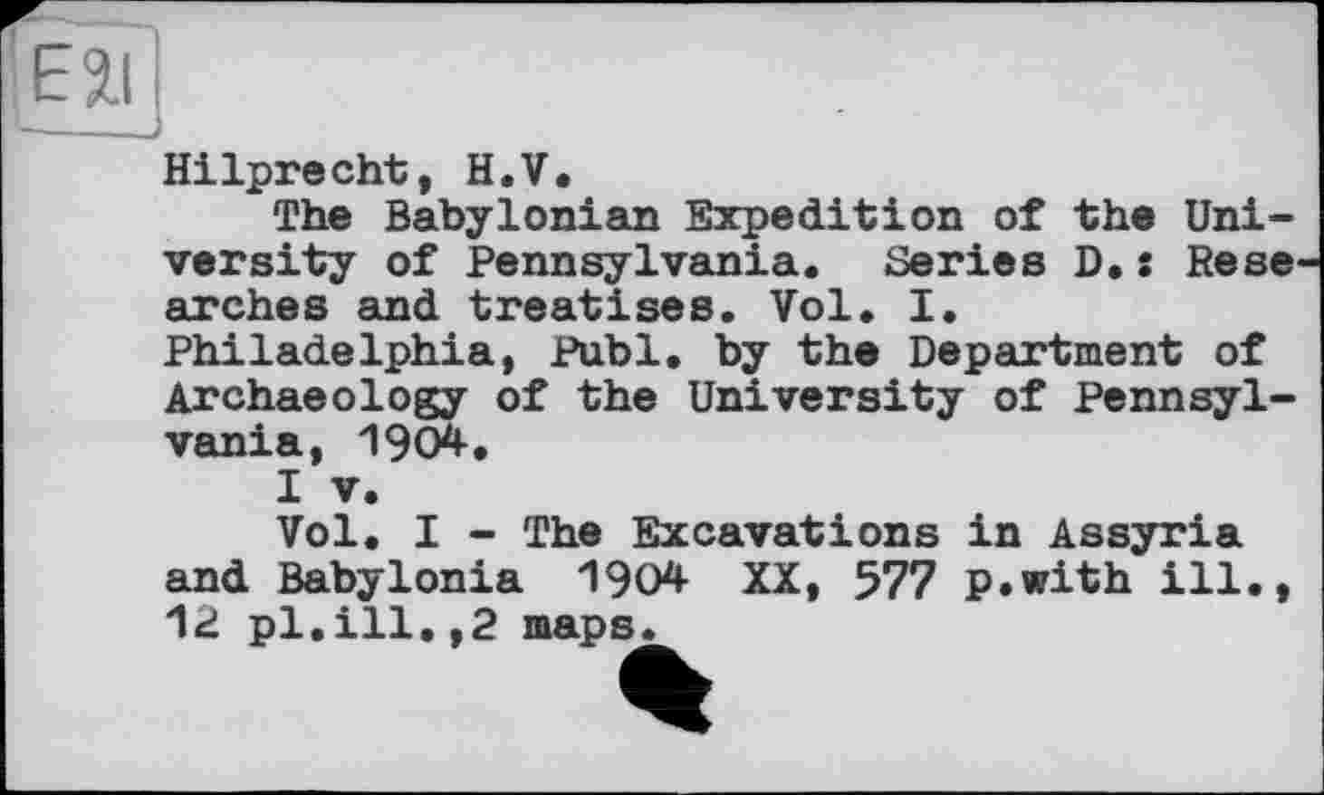 ﻿Hilprecht, H.V.
The Babylonian Expedition of the University of Pennsylvania. Series D.: Rese arches and treatises. Vol. I. Philadelphia, Publ, by the Department of Archaeology of the University of Pennsylvania, 1904.
I V.
Vol. I - The Excavations in Assyria and Babylonia 1904 XX, 577 p.with ill., 12 pl.ill.,2 maps.